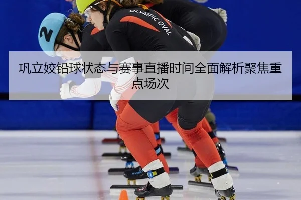 巩立姣铅球状态与赛事直播时间全面解析聚焦重点场次